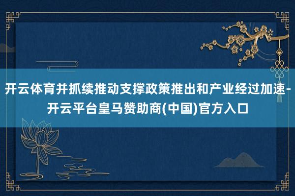 开云体育并抓续推动支撑政策推出和产业经过加速-开云平台皇马赞助商(中国)官方入口