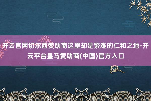 开云官网切尔西赞助商这里却是繁难的仁和之地-开云平台皇马赞助商(中国)官方入口