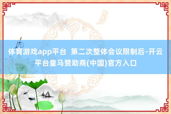 体育游戏app平台  第二次整体会议限制后-开云平台皇马赞助商(中国)官方入口