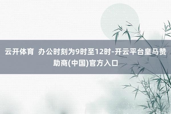 云开体育  办公时刻为9时至12时-开云平台皇马赞助商(中国)官方入口
