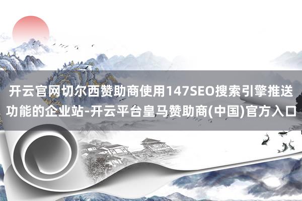开云官网切尔西赞助商使用147SEO搜索引擎推送功能的企业站-开云平台皇马赞助商(中国)官方入口