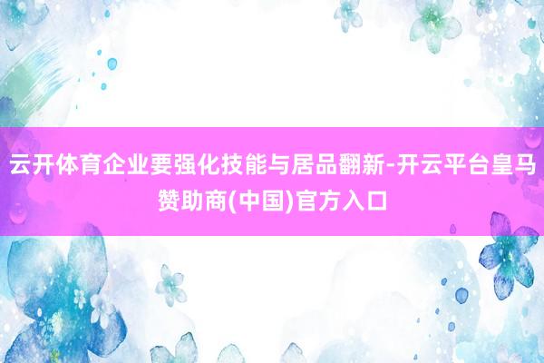 云开体育企业要强化技能与居品翻新-开云平台皇马赞助商(中国)官方入口