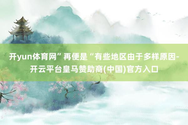开yun体育网”再便是“有些地区由于多样原因-开云平台皇马赞助商(中国)官方入口