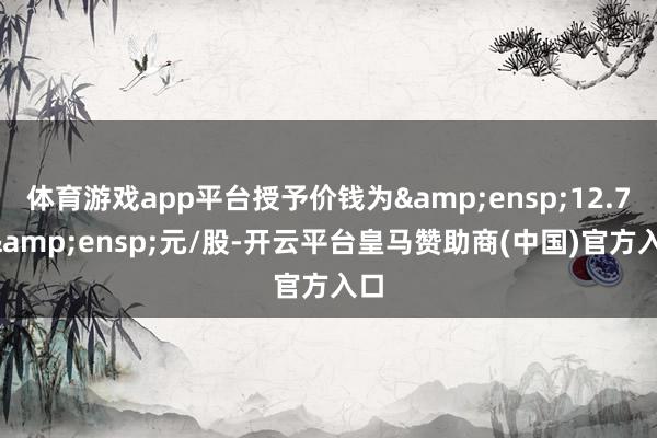 体育游戏app平台授予价钱为 12.71 元/股-开云平台皇马赞助商(中国)官方入口