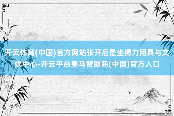开云体育(中国)官方网站张开后是坐褥力用具与文娱中心-开云平台皇马赞助商(中国)官方入口