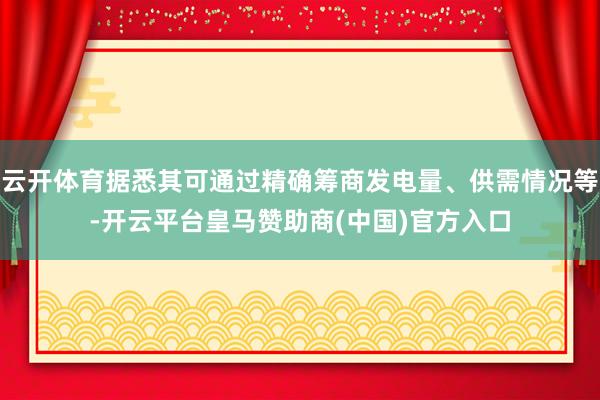 云开体育据悉其可通过精确筹商发电量、供需情况等-开云平台皇马赞助商(中国)官方入口