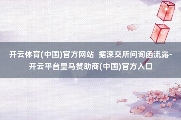 开云体育(中国)官方网站  据深交所问询函流露-开云平台皇马赞助商(中国)官方入口