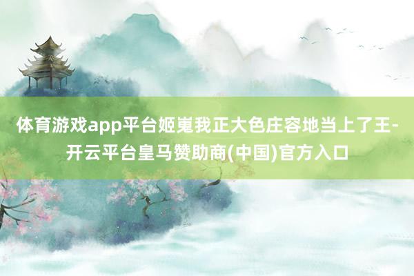 体育游戏app平台姬嵬我正大色庄容地当上了王-开云平台皇马赞助商(中国)官方入口