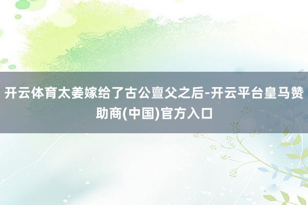 开云体育太姜嫁给了古公亶父之后-开云平台皇马赞助商(中国)官方入口