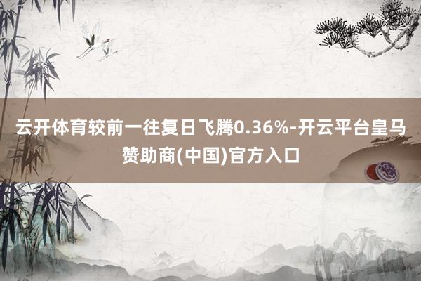 云开体育较前一往复日飞腾0.36%-开云平台皇马赞助商(中国)官方入口