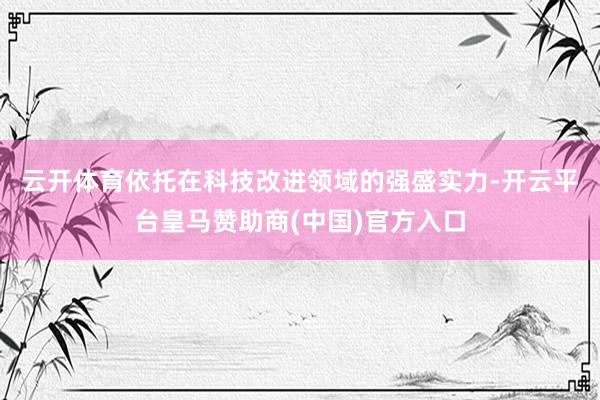 云开体育　　依托在科技改进领域的强盛实力-开云平台皇马赞助商(中国)官方入口