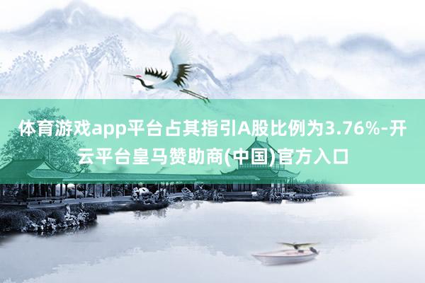 体育游戏app平台占其指引A股比例为3.76%-开云平台皇马赞助商(中国)官方入口