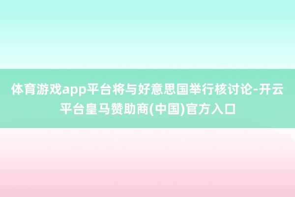 体育游戏app平台将与好意思国举行核讨论-开云平台皇马赞助商(中国)官方入口