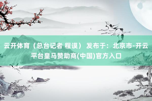 云开体育（总台记者 程谟） 发布于：北京市-开云平台皇马赞助商(中国)官方入口
