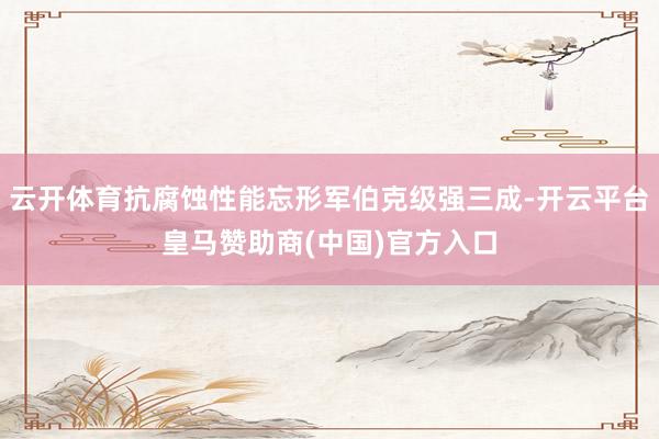 云开体育抗腐蚀性能忘形军伯克级强三成-开云平台皇马赞助商(中国)官方入口