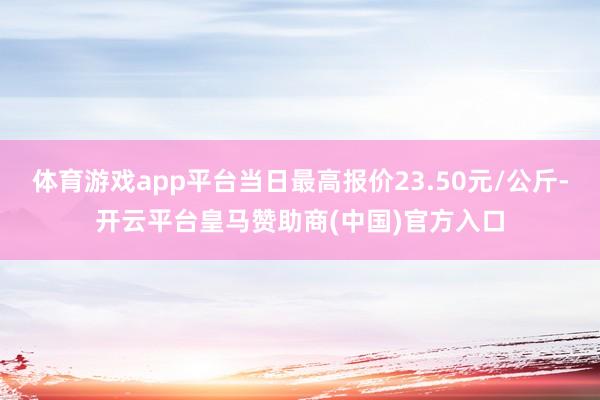 体育游戏app平台当日最高报价23.50元/公斤-开云平台皇马赞助商(中国)官方入口