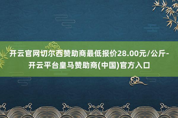开云官网切尔西赞助商最低报价28.00元/公斤-开云平台皇马赞助商(中国)官方入口