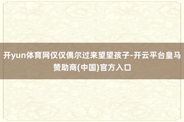 开yun体育网仅仅偶尔过来望望孩子-开云平台皇马赞助商(中国)官方入口