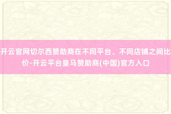 开云官网切尔西赞助商在不同平台、不同店铺之间比价-开云平台皇马赞助商(中国)官方入口