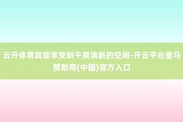 云开体育就能享受到干爽清新的空间-开云平台皇马赞助商(中国)官方入口