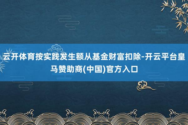 云开体育按实践发生额从基金财富扣除-开云平台皇马赞助商(中国)官方入口