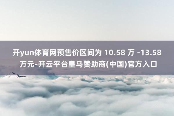 开yun体育网预售价区间为 10.58 万 -13.58 万元-开云平台皇马赞助商(中国)官方入口