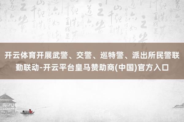 开云体育开展武警、交警、巡特警、派出所民警联勤联动-开云平台皇马赞助商(中国)官方入口