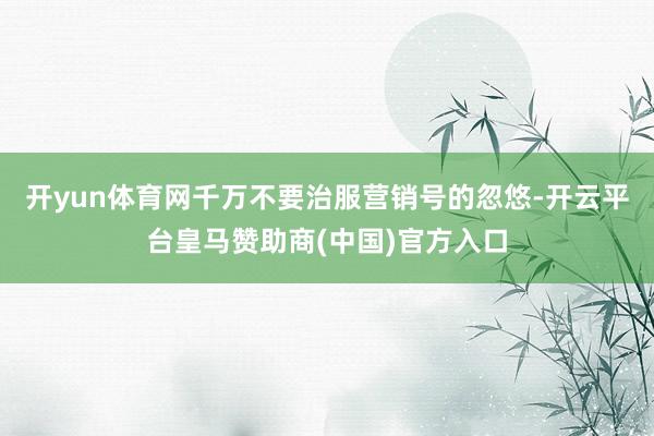 开yun体育网千万不要治服营销号的忽悠-开云平台皇马赞助商(中国)官方入口