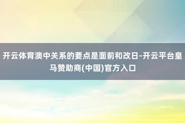 开云体育澳中关系的要点是面前和改日-开云平台皇马赞助商(中国)官方入口