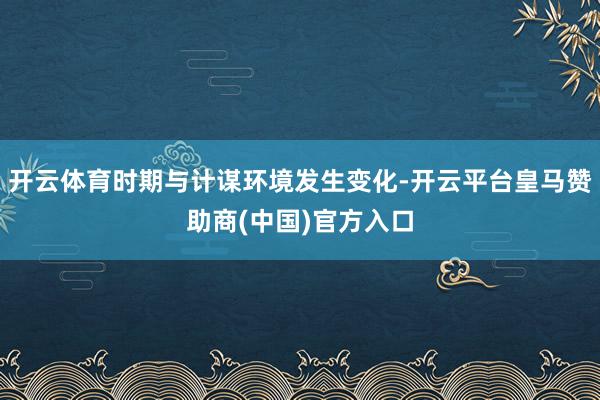 开云体育时期与计谋环境发生变化-开云平台皇马赞助商(中国)官方入口