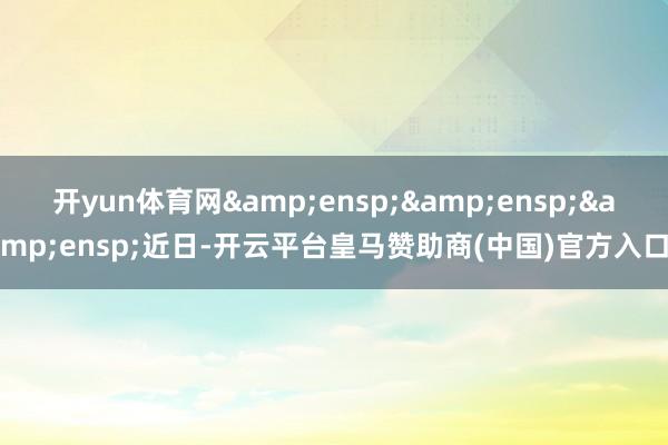 开yun体育网&ensp;&ensp;&ensp;近日-开云平台皇马赞助商(中国)官方入口