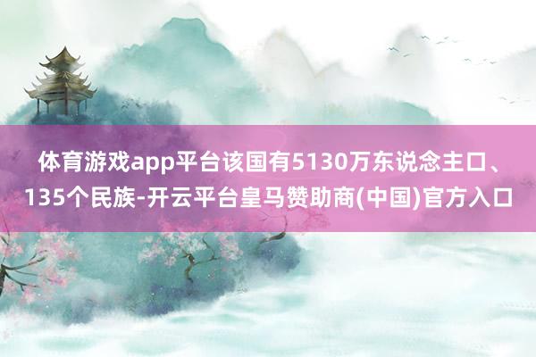 体育游戏app平台　　该国有5130万东说念主口、135个民族-开云平台皇马赞助商(中国)官方入口