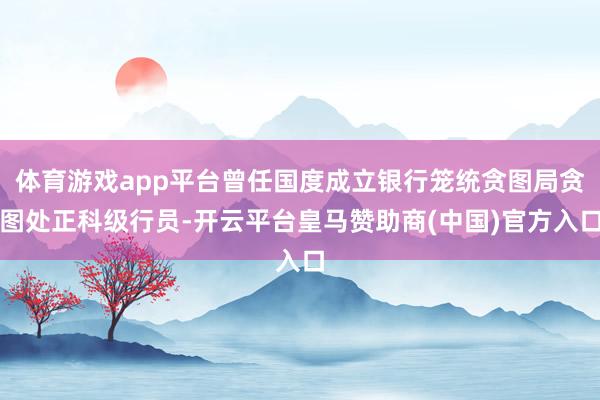体育游戏app平台曾任国度成立银行笼统贪图局贪图处正科级行员-开云平台皇马赞助商(中国)官方入口