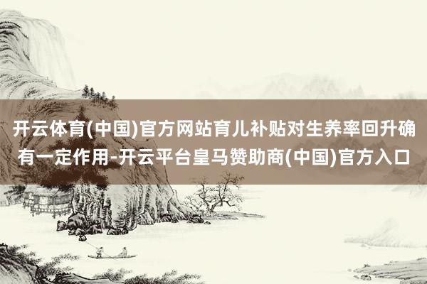开云体育(中国)官方网站育儿补贴对生养率回升确有一定作用-开云平台皇马赞助商(中国)官方入口