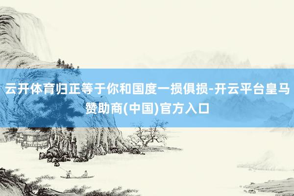 云开体育归正等于你和国度一损俱损-开云平台皇马赞助商(中国)官方入口