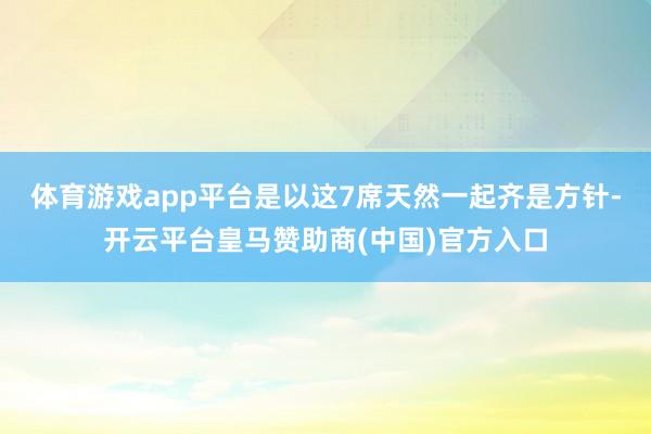 体育游戏app平台是以这7席天然一起齐是方针-开云平台皇马赞助商(中国)官方入口