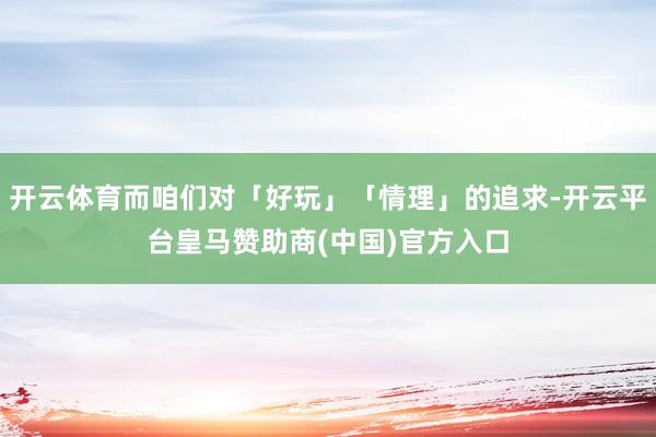 开云体育而咱们对「好玩」「情理」的追求-开云平台皇马赞助商(中国)官方入口