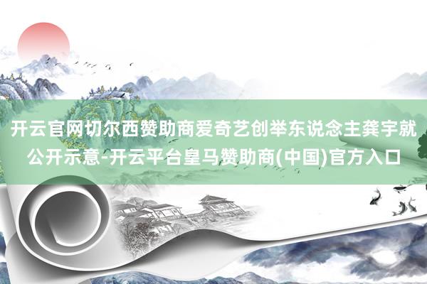 开云官网切尔西赞助商爱奇艺创举东说念主龚宇就公开示意-开云平台皇马赞助商(中国)官方入口