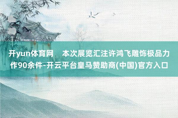 开yun体育网    本次展览汇注许鸿飞雕饰极品力作90余件-开云平台皇马赞助商(中国)官方入口