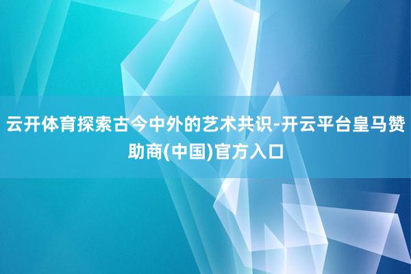 云开体育探索古今中外的艺术共识-开云平台皇马赞助商(中国)官方入口