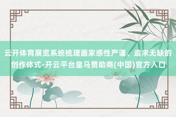 云开体育展览系统梳理画家感性严谨、追求无缺的创作体式-开云平台皇马赞助商(中国)官方入口