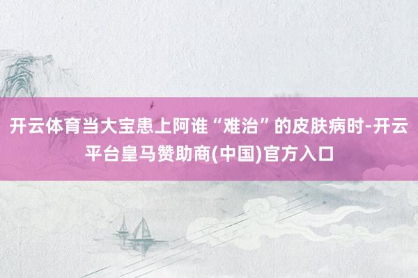 开云体育当大宝患上阿谁“难治”的皮肤病时-开云平台皇马赞助商(中国)官方入口