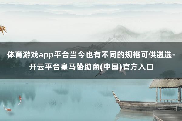 体育游戏app平台当今也有不同的规格可供遴选-开云平台皇马赞助商(中国)官方入口
