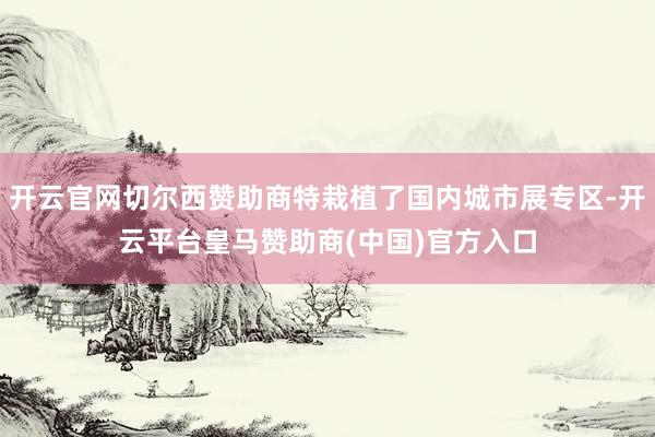 开云官网切尔西赞助商特栽植了国内城市展专区-开云平台皇马赞助商(中国)官方入口