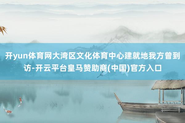 开yun体育网大湾区文化体育中心建就地我方曾到访-开云平台皇马赞助商(中国)官方入口