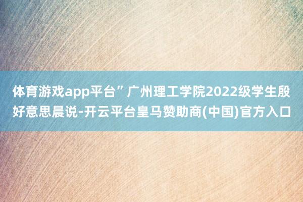 体育游戏app平台”广州理工学院2022级学生殷好意思晨说-开云平台皇马赞助商(中国)官方入口
