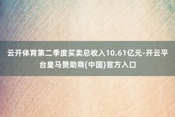 云开体育第二季度买卖总收入10.61亿元-开云平台皇马赞助商(中国)官方入口