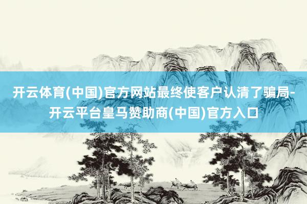 开云体育(中国)官方网站最终使客户认清了骗局-开云平台皇马赞助商(中国)官方入口