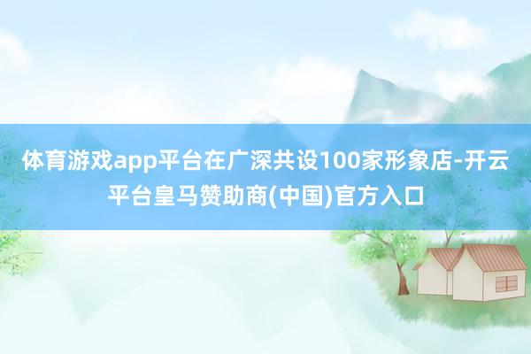 体育游戏app平台在广深共设100家形象店-开云平台皇马赞助商(中国)官方入口