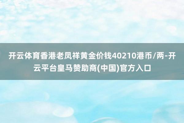 开云体育香港老凤祥黄金价钱40210港币/两-开云平台皇马赞助商(中国)官方入口